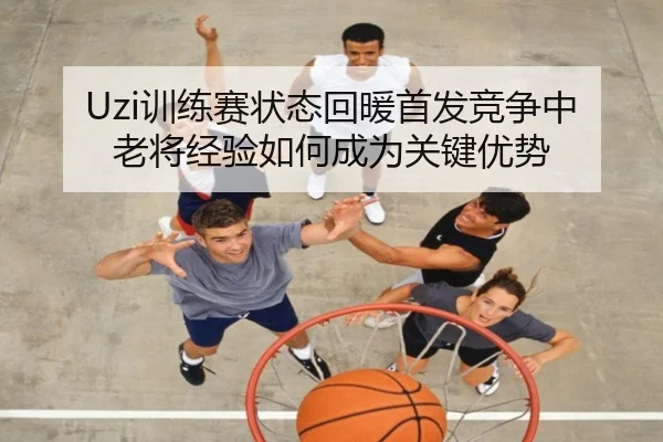 Uzi训练赛状态回暖首发竞争中老将经验如何成为关键优势